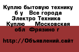 Куплю бытовую технику б/у - Все города Электро-Техника » Куплю   . Московская обл.,Фрязино г.